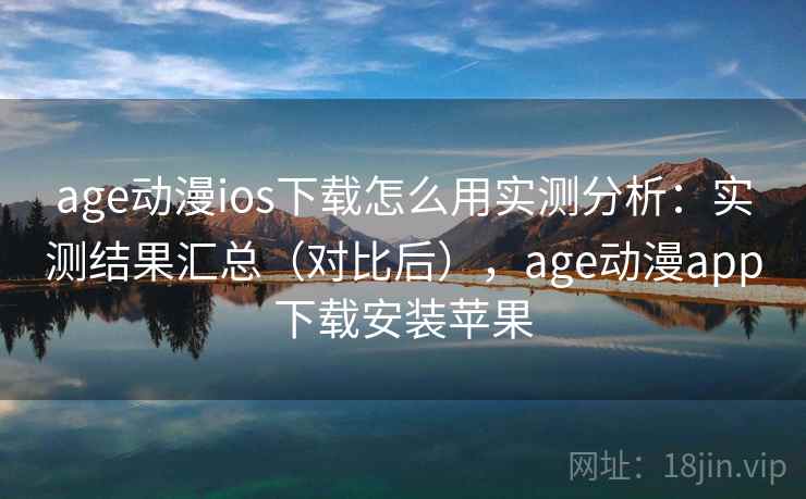 age动漫ios下载怎么用实测分析：实测结果汇总（对比后），age动漫app下载安装苹果