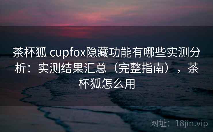 茶杯狐 cupfox隐藏功能有哪些实测分析：实测结果汇总（完整指南），茶杯狐怎么用