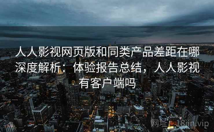 人人影视网页版和同类产品差距在哪深度解析：体验报告总结，人人影视有客户端吗