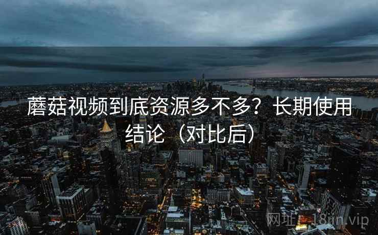蘑菇视频到底资源多不多？长期使用结论（对比后）