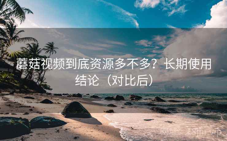 蘑菇视频到底资源多不多？长期使用结论（对比后）