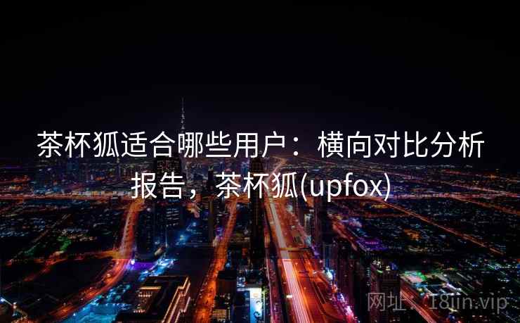 茶杯狐适合哪些用户：横向对比分析报告，茶杯狐(upfox)
