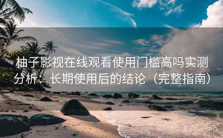 柚子影视在线观看使用门槛高吗实测分析：长期使用后的结论（完整指南）