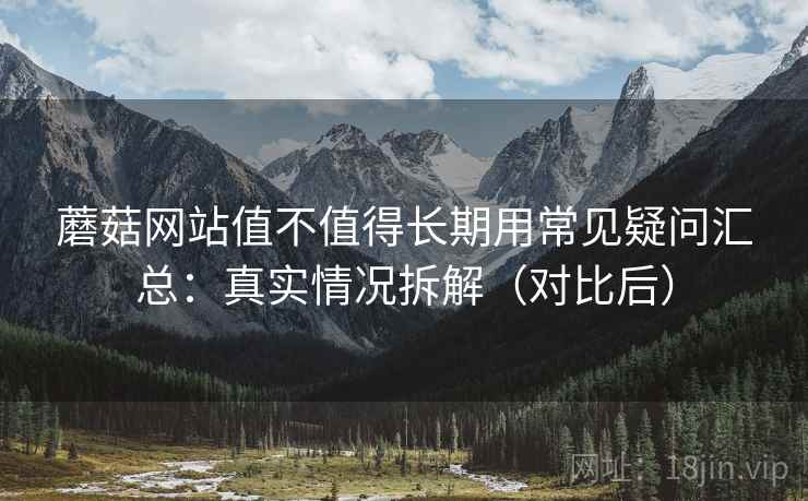 蘑菇网站值不值得长期用常见疑问汇总：真实情况拆解（对比后）