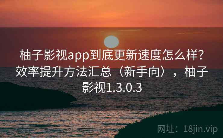 柚子影视app到底更新速度怎么样？效率提升方法汇总（新手向），柚子影视1.3.0.3