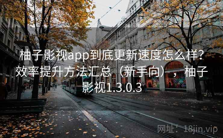 柚子影视app到底更新速度怎么样？效率提升方法汇总（新手向），柚子影视1.3.0.3