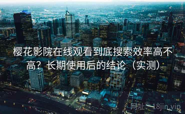 樱花影院在线观看到底搜索效率高不高？长期使用后的结论（实测）