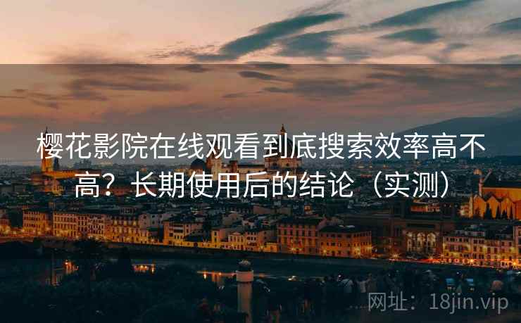 樱花影院在线观看到底搜索效率高不高？长期使用后的结论（实测）