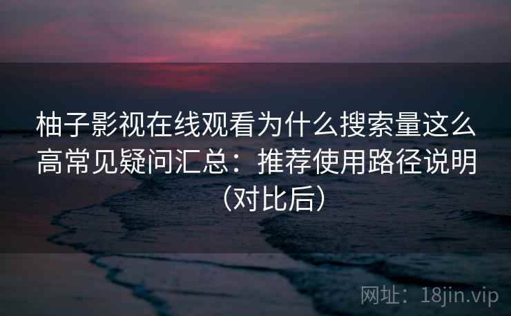 柚子影视在线观看为什么搜索量这么高常见疑问汇总：推荐使用路径说明（对比后）