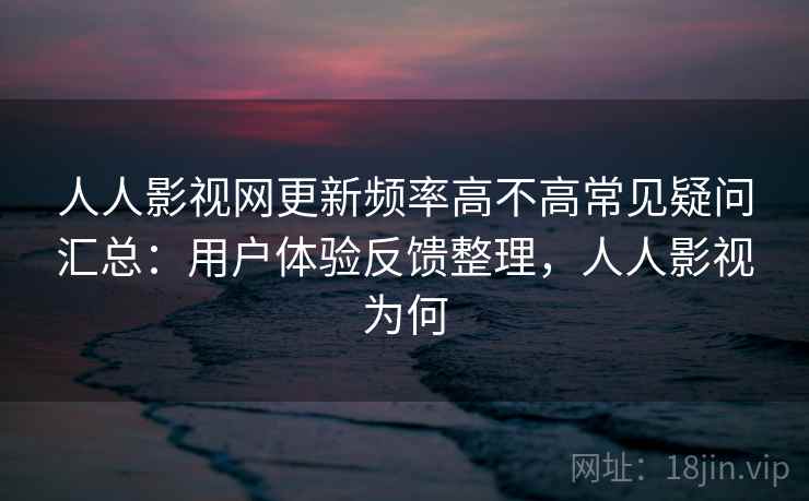 人人影视网更新频率高不高常见疑问汇总：用户体验反馈整理，人人影视为何