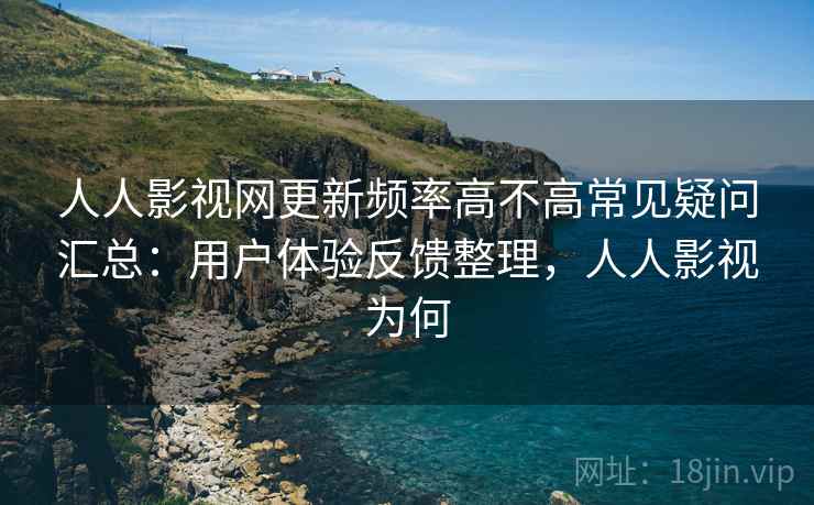 人人影视网更新频率高不高常见疑问汇总：用户体验反馈整理，人人影视为何