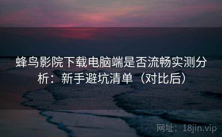 蜂鸟影院下载电脑端是否流畅实测分析：新手避坑清单（对比后）