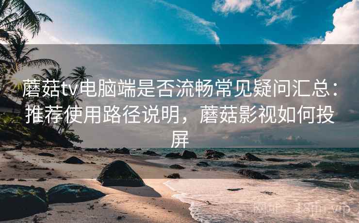 蘑菇tv电脑端是否流畅常见疑问汇总：推荐使用路径说明，蘑菇影视如何投屏