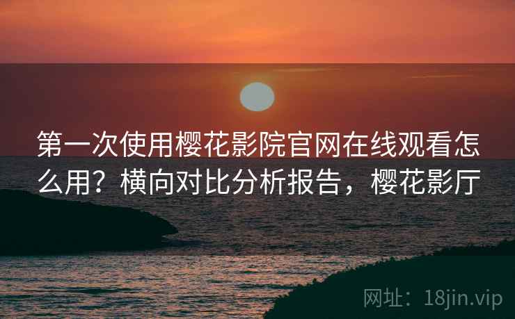 第一次使用樱花影院官网在线观看怎么用？横向对比分析报告，樱花影厅