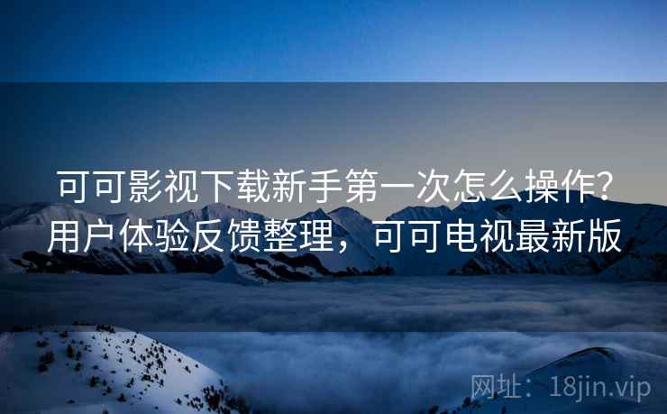 可可影视下载新手第一次怎么操作？用户体验反馈整理，可可电视最新版