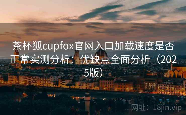 茶杯狐cupfox官网入口加载速度是否正常实测分析：优缺点全面分析（2025版）