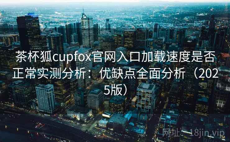 茶杯狐cupfox官网入口加载速度是否正常实测分析：优缺点全面分析（2025版）