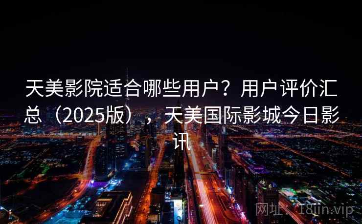 天美影院适合哪些用户？用户评价汇总（2025版），天美国际影城今日影讯