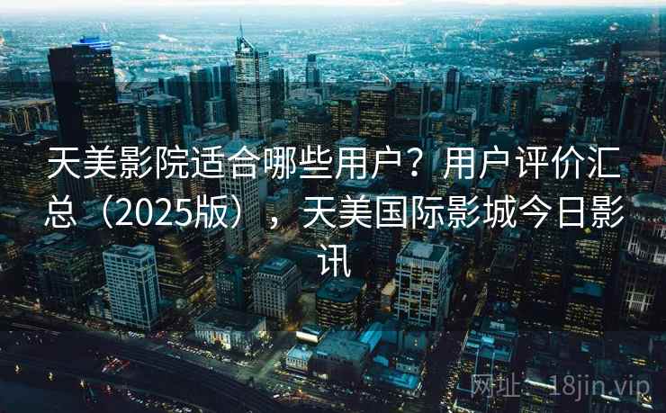 天美影院适合哪些用户？用户评价汇总（2025版），天美国际影城今日影讯