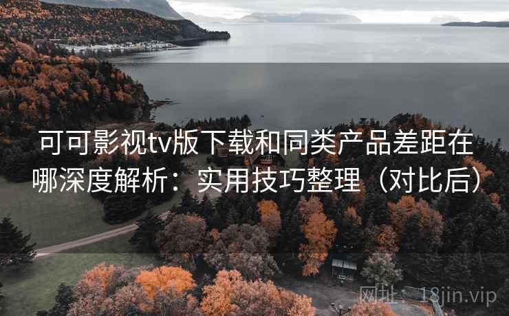 可可影视tv版下载和同类产品差距在哪深度解析：实用技巧整理（对比后）