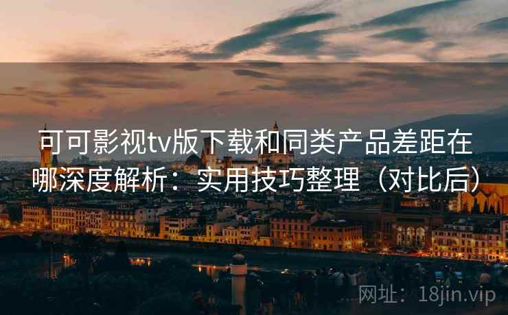 可可影视tv版下载和同类产品差距在哪深度解析：实用技巧整理（对比后）
