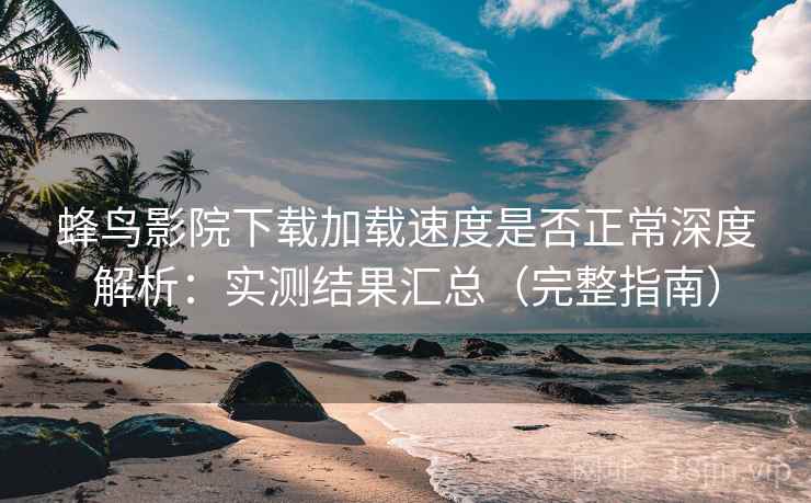 蜂鸟影院下载加载速度是否正常深度解析：实测结果汇总（完整指南）