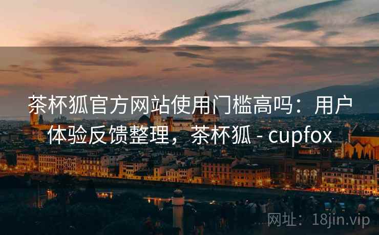 茶杯狐官方网站使用门槛高吗：用户体验反馈整理，茶杯狐 - cupfox