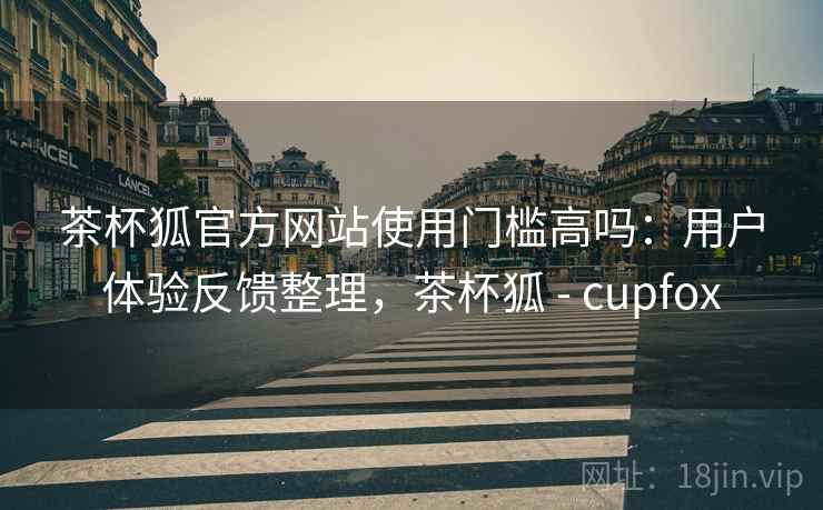 茶杯狐官方网站使用门槛高吗：用户体验反馈整理，茶杯狐 - cupfox