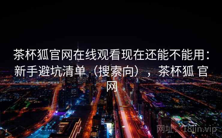 茶杯狐官网在线观看现在还能不能用：新手避坑清单（搜索向），茶杯狐 官网