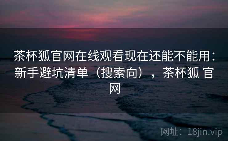 茶杯狐官网在线观看现在还能不能用：新手避坑清单（搜索向），茶杯狐 官网