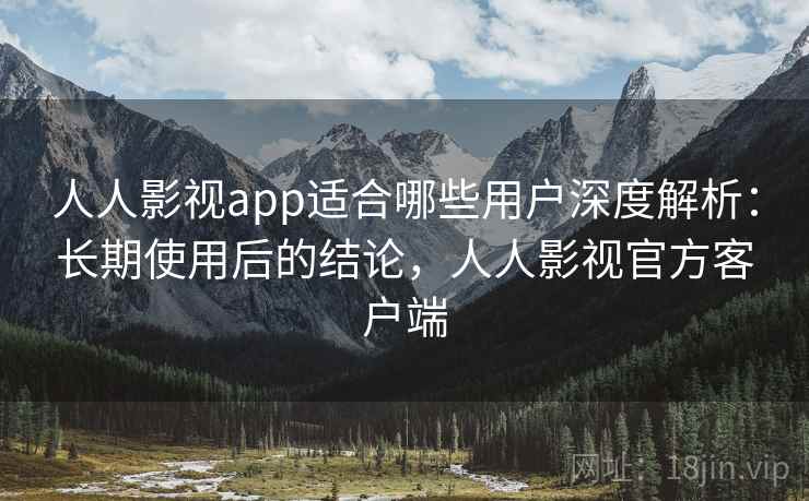 人人影视app适合哪些用户深度解析：长期使用后的结论，人人影视官方客户端
