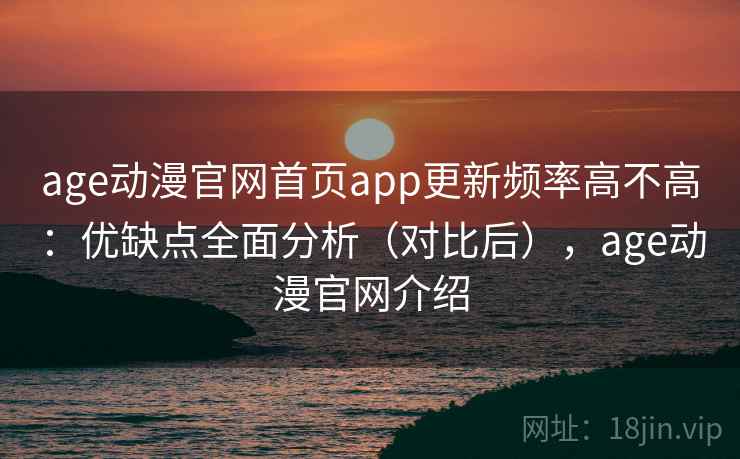 age动漫官网首页app更新频率高不高：优缺点全面分析（对比后），age动漫官网介绍