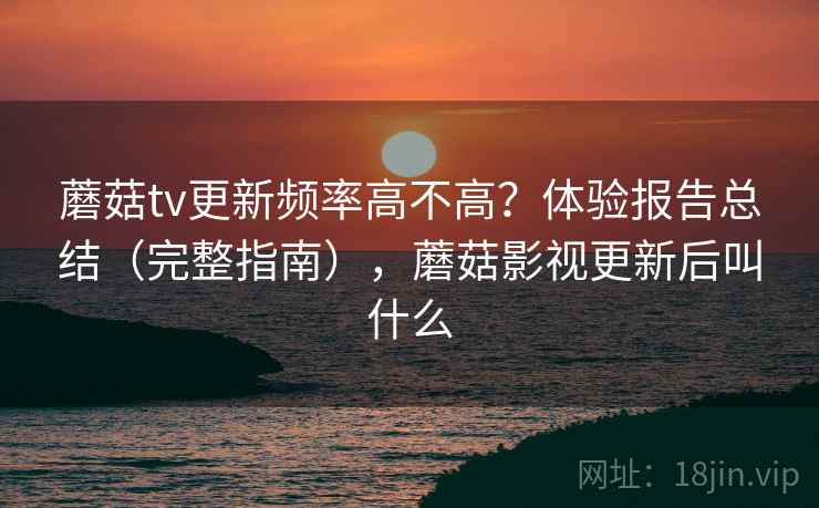 蘑菇tv更新频率高不高？体验报告总结（完整指南），蘑菇影视更新后叫什么