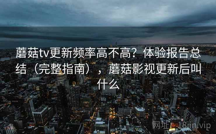 蘑菇tv更新频率高不高？体验报告总结（完整指南），蘑菇影视更新后叫什么