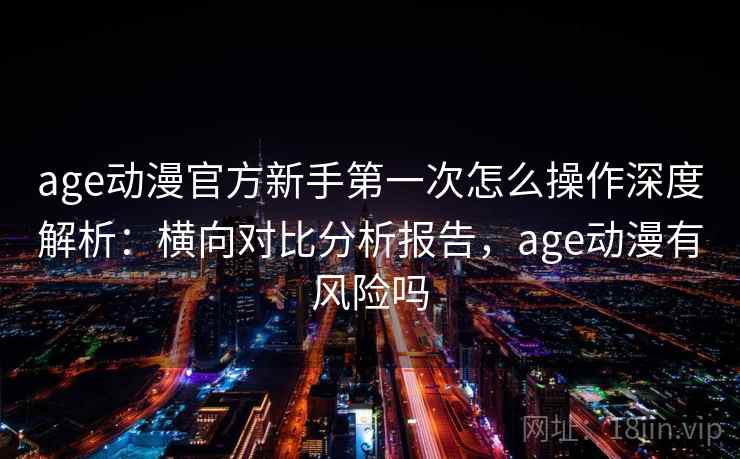 age动漫官方新手第一次怎么操作深度解析：横向对比分析报告，age动漫有风险吗