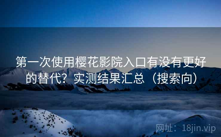 第一次使用樱花影院入口有没有更好的替代？实测结果汇总（搜索向）