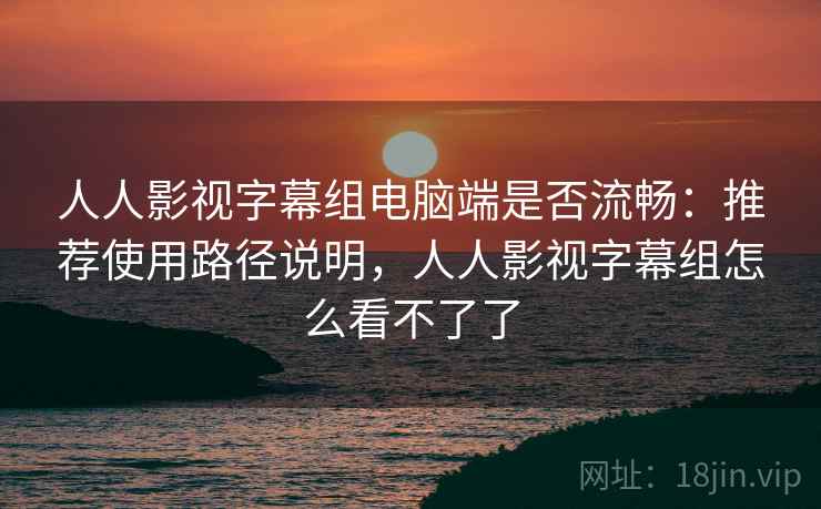 人人影视字幕组电脑端是否流畅：推荐使用路径说明，人人影视字幕组怎么看不了了