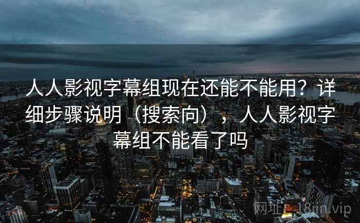 人人影视字幕组现在还能不能用？详细步骤说明（搜索向），人人影视字幕组不能看了吗