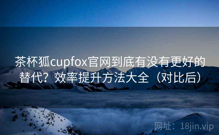 茶杯狐cupfox官网到底有没有更好的替代？效率提升方法大全（对比后）