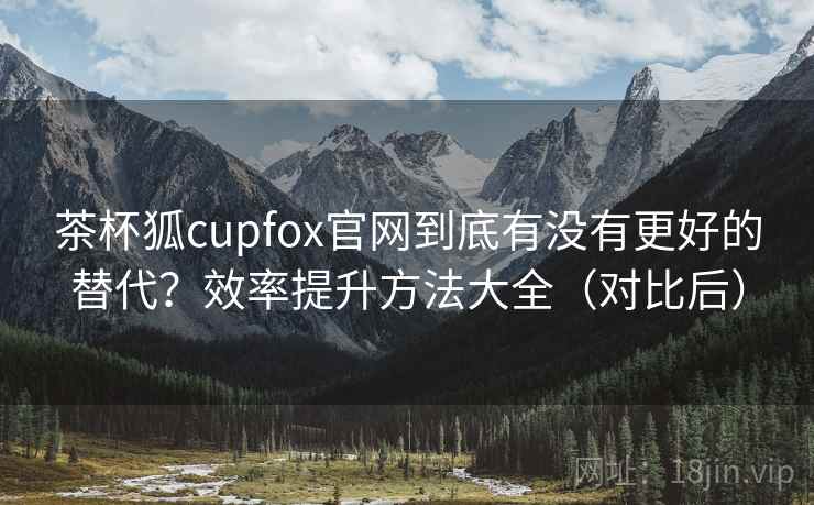 茶杯狐cupfox官网到底有没有更好的替代？效率提升方法大全（对比后）