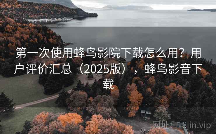 第一次使用蜂鸟影院下载怎么用？用户评价汇总（2025版），蜂鸟影音下载