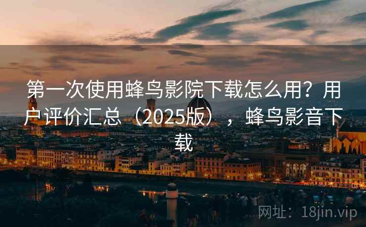 第一次使用蜂鸟影院下载怎么用？用户评价汇总（2025版），蜂鸟影音下载