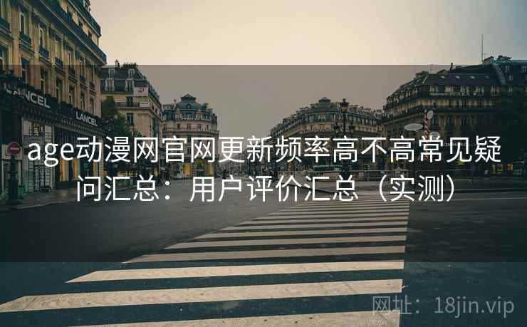 age动漫网官网更新频率高不高常见疑问汇总：用户评价汇总（实测）
