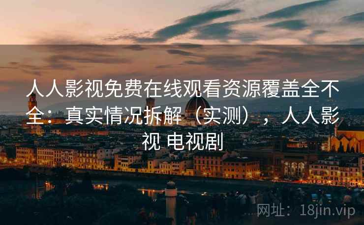 人人影视免费在线观看资源覆盖全不全：真实情况拆解（实测），人人影视 电视剧