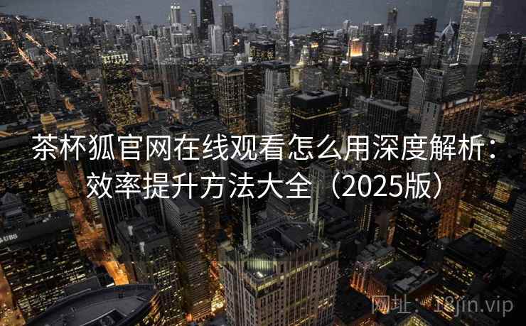 茶杯狐官网在线观看怎么用深度解析：效率提升方法大全（2025版）