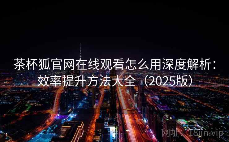 茶杯狐官网在线观看怎么用深度解析：效率提升方法大全（2025版）