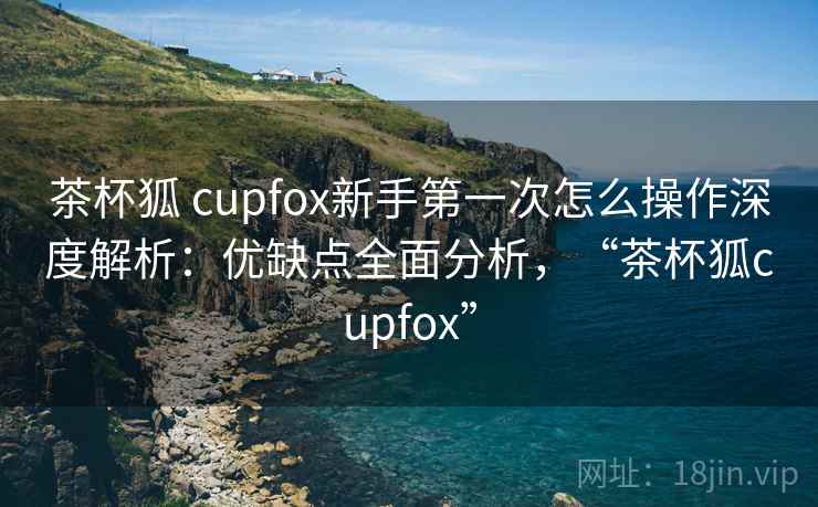 茶杯狐 cupfox新手第一次怎么操作深度解析：优缺点全面分析，“茶杯狐cupfox”