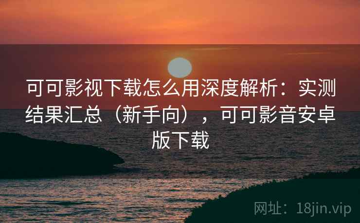 可可影视下载怎么用深度解析：实测结果汇总（新手向），可可影音安卓版下载