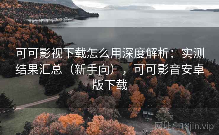 可可影视下载怎么用深度解析：实测结果汇总（新手向），可可影音安卓版下载