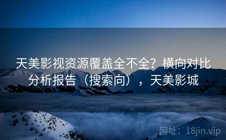 天美影视资源覆盖全不全？横向对比分析报告（搜索向），天美影城